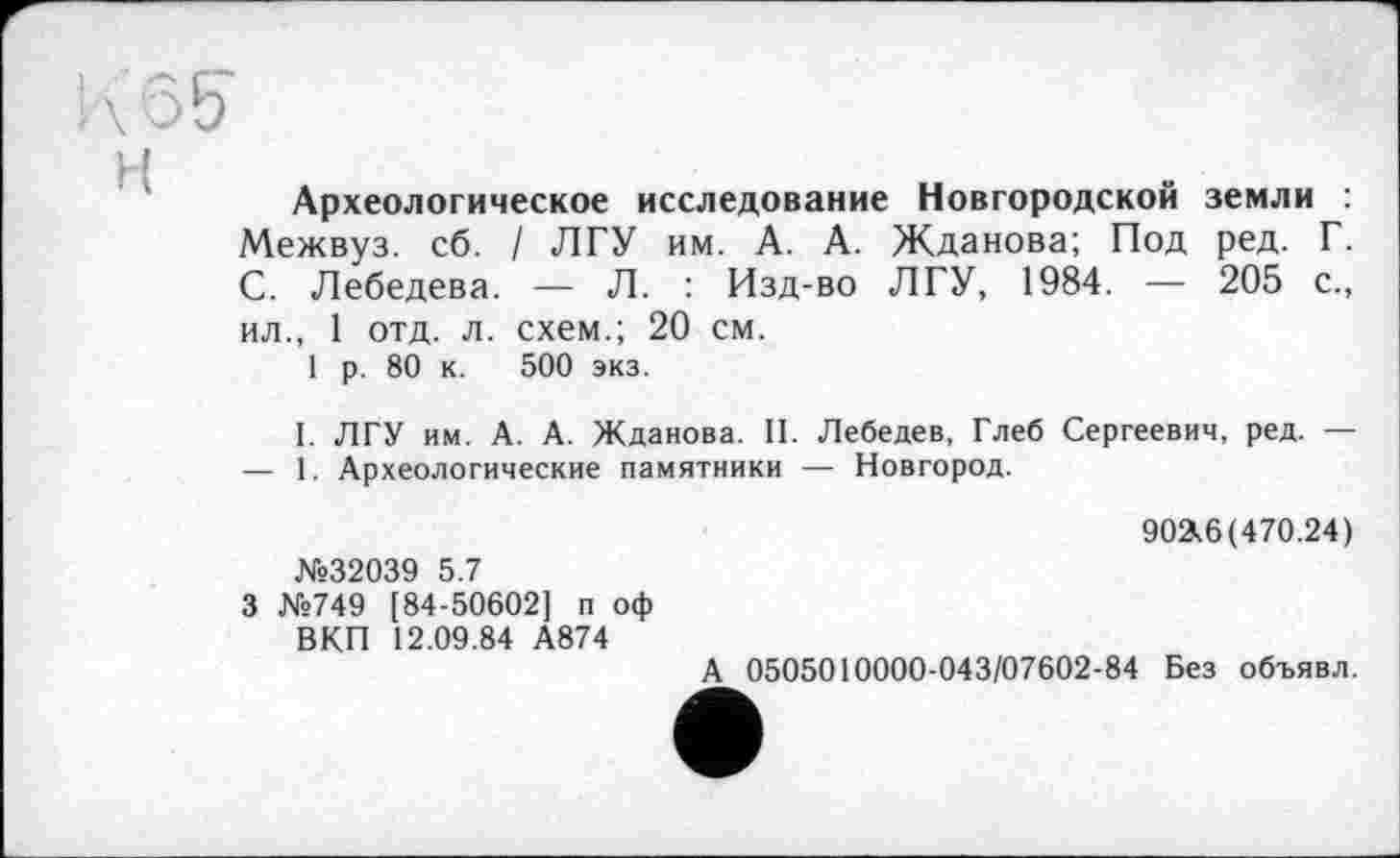 ﻿ЬЖ
Археологическое исследование Новгородской земли :
Межвуз. сб. / ЛГУ им. А. А. Жданова; Под ред. Г. С. Лебедева. — Л. : Изд-во ЛГУ, 1984. — 205 с., ил., 1 отд. л. схем.; 20 см.
1 р. 80 к. 500 экз.
I. ЛГУ им. А. А. Жданова. II. Лебедев, Глеб Сергеевич, ред. — — 1. Археологические памятники — Новгород.
№32039 5.7
3 №749 [84-50602] п оф ВКП 12.09.84 А874
902,6 (470.24)
А 0505010000-043/07602-84 Без объявл.